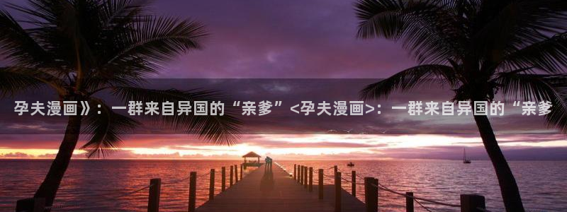 香蕉文化漫画首页登录：孕夫漫画》：一群来自异国的“亲爹”<孕夫漫画>：一群来自异国的“亲爹